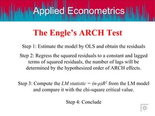 Applied Econometrics
The Engle’s ARCH Test
Step 1: Estimate the model by OLS and obtain the residuals
Step 2: Regress the squared residuals to a constant and lagged
terms of squared residuals, the number of lags will be
determined by the hypothesized order of ARCH effects.
Step 3: Compute the LM statistic = (n-ρ)R2 from the LM model
and compare it with the chi-square critical value.
Step 4: Conclude
 