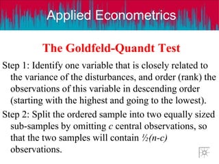 Applied Econometrics
The Goldfeld-Quandt Test
Step 1: Identify one variable that is closely related to
the variance of the disturbances, and order (rank) the
observations of this variable in descending order
(starting with the highest and going to the lowest).
Step 2: Split the ordered sample into two equally sized
sub-samples by omitting c central observations, so
that the two samples will contain ½(n-c)
observations.
 