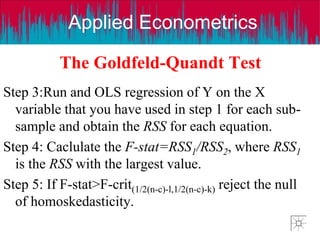 Applied Econometrics
The Goldfeld-Quandt Test
Step 3:Run and OLS regression of Y on the X
variable that you have used in step 1 for each sub-
sample and obtain the RSS for each equation.
Step 4: Caclulate the F-stat=RSS1/RSS2, where RSS1
is the RSS with the largest value.
Step 5: If F-stat>F-crit(1/2(n-c)-l,1/2(n-c)-k) reject the null
of homoskedasticity.
 