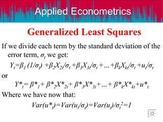 Applied Econometrics
Generalized Least Squares
If we divide each term by the standard deviation of the
error term, σt we get:
Yt=β1 (1/σt) +β2X2t/σt +β3X3t/σt +…+βkXkt/σt +ut/σt
or
Y*t= β*1+ β*2X*2t+ β*3X*3t+…+ β*kX*kt+u*t
Where we have now that:
Var(u*t)=Var(ut/σt)=Var(ut)/σt
2=1
 