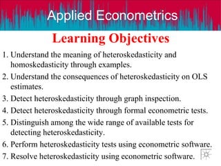 Applied Econometrics
Learning Objectives
1. Understand the meaning of heteroskedasticity and
homoskedasticity through examples.
2. Understand the consequences of heteroskedasticity on OLS
estimates.
3. Detect heteroskedasticity through graph inspection.
4. Detect heteroskedasticity through formal econometric tests.
5. Distinguish among the wide range of available tests for
detecting heteroskedasticity.
6. Perform heteroskedasticity tests using econometric software.
7. Resolve heteroskedasticity using econometric software.
 