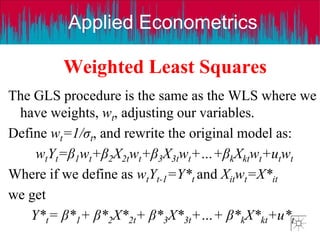 Applied Econometrics
Weighted Least Squares
The GLS procedure is the same as the WLS where we
have weights, wt, adjusting our variables.
Define wt=1/σt, and rewrite the original model as:
wtYt=β1wt+β2X2twt+β3X3twt+…+βkXktwt+utwt
Where if we define as wtYt-1=Y*t and Xitwt=X*it
we get
Y*t= β*1+ β*2X*2t+ β*3X*3t+…+ β*kX*kt+u*t
 