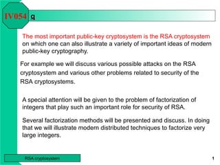 RSA cryptosystem 1
qq
The most important public-key cryptosystem is the RSA cryptosystem
on which one can also illustrate a variety of important ideas of modern
public-key cryptography.
A special attention will be given to the problem of factorization of
integers that play such an important role for security of RSA.
Several factorization methods will be presented and discuss. In doing
that we will illustrate modern distributed techniques to factorize very
large integers.
IV054
For example we will discuss various possible attacks on the RSA
cryptosystem and various other problems related to security of the
RSA cryptosystems.
 