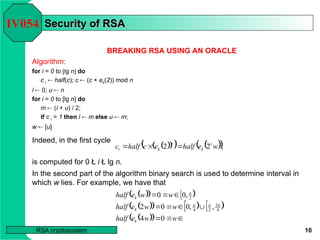 10
RSA cryptosystem
Security of RSA
Security of RSA
BREAKING RSA USING AN ORACLE
Algorithm:
for i = 0 to [lg n] do
c i  half(c); c  (c × ek(2)) mod n
l  0; u  n
for i = 0 to [lg n] do
m  (l + u) / 2;
if c i = 1 then l  m else u  m;
w  [u]
Indeed, in the first cycle
is computed for 0 Ł i Ł lg n.
IV054
 
 
   
 ,
2
2 w
e
half
e
c
half
c i
k
i
k
i 


 
  

 
   


 
  









w
w
e
half
w
w
e
half
w
w
e
half
k
n
n
n
k
n
k
0
4
,
,
0
0
2
,
0
0
4
3
2
4
2
In the second part of the algorithm binary search is used to determine interval in
which w lies. For example, we have that
 