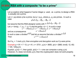 12
RSA cryptosystem
RSA with a composite
RSA with a composite “
“to be a prime''
to be a prime''
Let us explore what happens if some integer p used, as a prime, to design a RSA
is actually not a prime.
Let n = pq where q be a prime, but p = p1p2, where p1, p2 are primes. In such a
case
but assume that the RSA-designer works with
Let u = lcm(p1 - 1, p2 - 1, q -1) and let gcd(w, n) = 1. In such a case
and as a consequence
In such a case u divides and let us assume that also u divides
Then
So if ed  1 mod 1(n), then encryption and decryption work as if p were prime.
IV054
     
1
1
1 2
1 


 q
p
p
n

    
1
1
1 

 q
p
n

     
q
w
p
w
p
w q
p
p
mod
1
,
mod
1
,
mod
1 1
2
1
1
1 2
1


 


 
n
wu
mod
1

 
n
  .
1 n

 
 .
mod
1
1
n
w
w n



Example p = 91 = 7 ·13, q = 41, n = 3731, 1(n) = 3600, (n) = 2880, lcm(6, 12, 40)
= 120, 120|1(n).
If gcd(d, 1(n)) = 1, then gcd(d, (n)) = 1  one can compute e using 1(n).
However, if u does not divide 1(n), then the cryptosystem does not work properly.
 