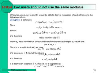 13
RSA cryptosystem
Two users should not use the same modulus
Two users should not use the same modulus
Otherwise, users, say A and B, would be able to decrypt messages of each other using the
following method.
Decryption: B computes
Since
it holds:
and therefore
m and eA have no common divisor and therefore there exist integers u, v such that
um + veA = 1
Since m is a multiple of (n) we have
and since eAdA  1 mod (n) we have
and therefore
is a decryption exponent of A. Indeed, for a cryptotext c:
IV054
  f
d
e
A
B
B
B
B
m
e
d
e
f 1
,
,
1
gcd 



  k
k
d
e B
B some
for
n
1 


 
   
  1
,
gcd
1
,
gcd 

 n
f
n
eA 

 .
of
multiple
a
is n
m 
 
n
um
veA mod
1
1 



   
n
e
d
v A
A mod
0 


 
n
d
v A mod

 
.
modn
w
w
w
c n
c
d
e
v
e
v A
A
A


  
 
