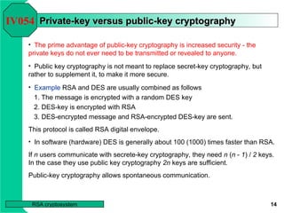 14
RSA cryptosystem
Private-key versus public-key cryptography
Private-key versus public-key cryptography
• The prime advantage of public-key cryptography is increased security - the
private keys do not ever need to be transmitted or revealed to anyone.
IV054
• Public key cryptography is not meant to replace secret-key cryptography, but
rather to supplement it, to make it more secure.
• Example RSA and DES are usually combined as follows
1. The message is encrypted with a random DES key
2. DES-key is encrypted with RSA
3. DES-encrypted message and RSA-encrypted DES-key are sent.
This protocol is called RSA digital envelope.
• In software (hardware) DES is generally about 100 (1000) times faster than RSA.
If n users communicate with secrete-key cryptography, they need n (n - 1) / 2 keys.
In the case they use public key cryptography 2n keys are sufficient.
Public-key cryptography allows spontaneous communication.
 