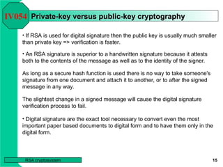 15
RSA cryptosystem
Private-key versus public-key cryptography
Private-key versus public-key cryptography
• If RSA is used for digital signature then the public key is usually much smaller
than private key => verification is faster.
IV054
• An RSA signature is superior to a handwritten signature because it attests
both to the contents of the message as well as to the identity of the signer.
As long as a secure hash function is used there is no way to take someone's
signature from one document and attach it to another, or to after the signed
message in any way.
The slightest change in a signed message will cause the digital signature
verification process to fail.
• Digital signature are the exact tool necessary to convert even the most
important paper based documents to digital form and to have them only in the
digital form.
 
