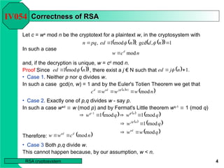 4
RSA cryptosystem
Correctness of RSA
Correctness of RSA
Let c = we
mod n be the cryptotext for a plaintext w, in the cryptosystem with
In such a case
and, if the decryption is unique, w = cd
mod n.
IV054
 
   
  1
,
gcd
,
mod
1
, 

 n
d
n
ed
pq
n 

n
c
w d
mod

 
 
n
ed mod
1 
   .
1

 n
j
ed 
 
 
n
w
w
w
c n
j
ed
d
mod
1


 

   
 
 
 
 
q
w
w
q
w
q
w
q
w
ed
n
j
n
q
mod
mod
1
mod
1
mod
1
1







 


 
n
c
w
w d
ed
mod


Proof Since , there exist a j € N such that
• Case 1. Neither p nor q divides w.
In such a case gcd(n, w) = 1 and by the Euler's Totien Theorem we get that
• Case 2. Exactly one of p,q divides w - say p.
In such a case wed
 w (mod p) and by Fermat's Little theorem wq-1
 1 (mod q)
Therefore:
• Case 3 Both p,q divide w.
This cannot happen because, by our assumption, w < n.
 