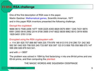 5
RSA cryptosystem
RSA challenge
RSA challenge
One of the first description of RSA was in the paper.
Martin Gardner: Mathematical games, Scientific American, 1977
and in this paper RSA inventors presented the following challenge.
Decrypt the cryptotext:
9686 9613 7546 2206 1477 1409 2225 4355 8829 0575 9991 1245 7431 9874
6951 2093 0816 2982 2514 5708 3569 3147 6622 8839 8962 8013 3919 9055
1829 9451 5781 5154
IV054
Encrypted using the RSA cryptosystem with
n: 114 381 625 757 888 867 669 235 779 976 146 612 010 218 296 721 242 362
562 561 842 935 706 935 245 733 897 830 597 123 513 958 705 058 989 075 147
599 290 026 879 543 541.
and with e = 9007
The problem was solved in 1994 by first factorizing n into one 64-bit prime and one
65-bit prime, and then computing the plaintext
THE MAGIC WORDS ARE SQUEMISH OSSIFRAGE
 