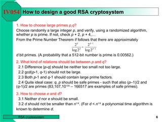 6
RSA cryptosystem
How to design a good RSA cryptosystem
How to design a good RSA cryptosystem
1. How to choose large primes p,q?
Choose randomly a large integer p, and verify, using a randomized algorithm,
whether p is prime. If not, check p + 2, p + 4,…
From the Prime Number Theorem if follows that there are approximately
d bit primes. (A probability that a 512-bit number is prime is 0.00562.)
IV054
1
1
2
log
2
2
log
2


 d
d
d
d
2. What kind of relations should be between p and q?
2.1 Difference |p-q| should be neither too small not too large.
2.2 gcd(p-1, q-1) should not be large.
2.3 Both p-1 and q-1 should contain large prime factors.
2.4 Quite ideal case: q, p should be safe primes - such that also (p–1)/2 and
(q-1)/2 are primes (83,107,10100
– 166517 are examples of safe primes).
3. How to choose e and d?
3.1 Neither d nor e should be small.
3.2 d should not be smaller than n1/4
. (For d < n1/4
a polynomial time algorithm is
known to determine d.
 