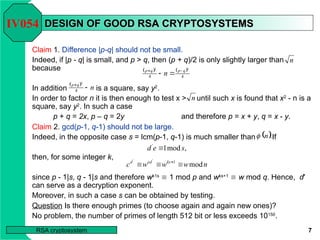 7
RSA cryptosystem
DESIGN OF GOOD RSA CRYPTOSYSTEMS
DESIGN OF GOOD RSA CRYPTOSYSTEMS
Claim 1. Difference |p-q| should not be small.
Indeed, if |p - q| is small, and p > q, then (p + q)/2 is only slightly larger than
because
In addition is a square, say y2
.
In order to factor n it is then enough to test x > until such x is found that x2
- n is a
square, say y2
. In such a case
p + q = 2x, p – q = 2y and therefore p = x + y, q = x - y.
IV054
n
   
4
4
2
2
q
p
q
p
n 



 
n
q
p


4
2
n
 .
n

n
w
w
w
c ks
ed
d
mod
1
'
'


 
,
mod
1
'
s
e
d 
Claim 2. gcd(p-1, q-1) should not be large.
Indeed, in the opposite case s = lcm(p-1, q-1) is much smaller than If
then, for some integer k,
since p - 1|s, q - 1|s and therefore wk1s
 1 mod p and wks+1
 w mod q. Hence, d'
can serve as a decryption exponent.
Moreover, in such a case s can be obtained by testing.
Question Is there enough primes (to choose again and again new ones)?
No problem, the number of primes of length 512 bit or less exceeds 10150
.
 