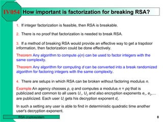 8
RSA cryptosystem
How important is factorization
How important is factorization for breaking RSA?
for breaking RSA?
1. If integer factorization is feasible, then RSA is breakable.
IV054
2. There is no proof that factorization is needed to break RSA.
3. If a method of breaking RSA would provide an effective way to get a trapdoor
information, then factorization could be done effectively.
Theorem Any algorithm to compute (n) can be used to factor integers with the
same complexity.
Theorem Any algorithm for computing d can be converted into a break randomized
algorithm for factoring integers with the same complexity.
4. There are setups in which RSA can be broken without factoring modulus n.
Example An agency chooses p, q and computes a modulus n = pq that is
publicized and common to all users U1, U2 and also encryption exponents e1, e2,…
are publicized. Each user Ui gets his decryption exponent di.
In such a setting any user is able to find in deterministic quadratic time another
user's decryption exponent.
 
