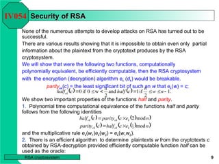 9
RSA cryptosystem
We show two important properties of the functions half and parity.
1. Polynomial time computational equivalence of the functions half and parity
follows from the following identities
and the multiplicative rule ek(w1)ek(w2) = ek(w1w2).
Security of RSA
Security of RSA
None of the numerous attempts to develop attacks on RSA has turned out to be
successful.
There are various results showing that it is impossible to obtain even only partial
information about the plaintext from the cryptotext produces by the RSA
cryptosystem.
We will show that were the following two functions, computationally
polynomially equivalent, be efficiently computable, then the RSA cryptosystem
with the encryption (decryption) algorithm ek (dk) would be breakable.
parityek(c) = the least significant bit of such an w that ek(w) = c;
IV054
    .
1
2
if
1
and
2
n
w
0
if
0 





 n
w
n
c
half
c
halfek
   
 
   
 
n
e
c
half
c
parity
n
e
c
parity
c
half
k
ek
ek
k
ek
ek
mod
mod
2
2
1




2. There is an efficient algorithm to determine plaintexts w from the cryptotexts c
obtained by RSA-decryption provided efficiently computable function half can be
used as the oracle:
 