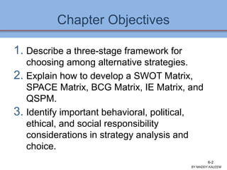 Chapter Objectives
1. Describe a three-stage framework for
choosing among alternative strategies.
2. Explain how to develop a SWOT Matrix,
SPACE Matrix, BCG Matrix, IE Matrix, and
QSPM.
3. Identify important behavioral, political,
ethical, and social responsibility
considerations in strategy analysis and
choice.
BY:MADDY.KALEEM
6-2
 