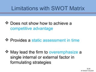 Limitations with SWOT Matrix
 Does not show how to achieve a
competitive advantage
 Provides a static assessment in time
 May lead the firm to overemphasize a
single internal or external factor in
formulating strategies
Ch 7 -24 Copyright © 2011 Pearson Education
BY:MADDY.KALEEM
6-24
 