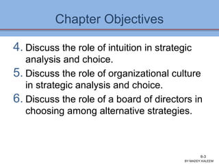 Chapter Objectives
4. Discuss the role of intuition in strategic
analysis and choice.
5. Discuss the role of organizational culture
in strategic analysis and choice.
6. Discuss the role of a board of directors in
choosing among alternative strategies.
BY:MADDY.KALEEM
6-3
 