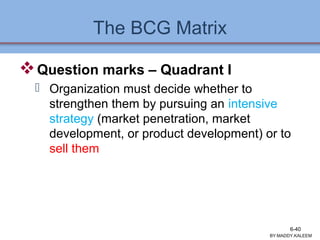 The BCG Matrix
Question marks – Quadrant I
 Organization must decide whether to
strengthen them by pursuing an intensive
strategy (market penetration, market
development, or product development) or to
sell them
BY:MADDY.KALEEM
6-40
 