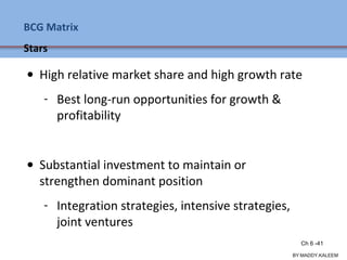 BCG Matrix
Stars
• High relative market share and high growth rate
- Best long-run opportunities for growth &
profitability
• Substantial investment to maintain or
strengthen dominant position
- Integration strategies, intensive strategies,
joint ventures
Ch 7 -41 Copyright © 2011 Pearson Education
BY:MADDY.KALEEM
Ch 6 -41
 