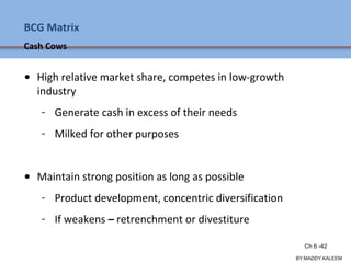 BCG Matrix
Cash Cows
• High relative market share, competes in low-growth
industry
- Generate cash in excess of their needs
- Milked for other purposes
• Maintain strong position as long as possible
- Product development, concentric diversification
- If weakens – retrenchment or divestiture
Ch 7 -42 Copyright © 2011 Pearson Education
BY:MADDY.KALEEM
Ch 6 -42
 