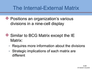 The Internal-External Matrix
 Positions an organization’s various
divisions in a nine-cell display
 Similar to BCG Matrix except the IE
Matrix:
- Requires more information about the divisions
- Strategic implications of each matrix are
different
Ch 7 -46 Copyright © 2011 Pearson Education
BY:MADDY.KALEEM
6-46
 