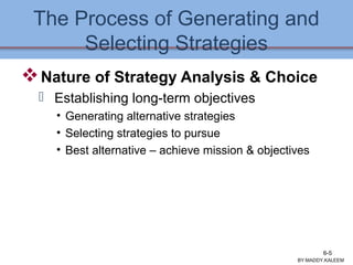 The Process of Generating and
Selecting Strategies
Nature of Strategy Analysis & Choice
 Establishing long-term objectives
• Generating alternative strategies
• Selecting strategies to pursue
• Best alternative – achieve mission & objectives
BY:MADDY.KALEEM
6-5
 