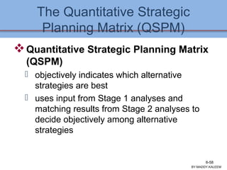 The Quantitative Strategic
Planning Matrix (QSPM)
Quantitative Strategic Planning Matrix
(QSPM)
 objectively indicates which alternative
strategies are best
 uses input from Stage 1 analyses and
matching results from Stage 2 analyses to
decide objectively among alternative
strategies
BY:MADDY.KALEEM
6-58
 