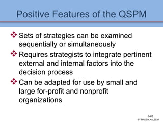 Positive Features of the QSPM
Sets of strategies can be examined
sequentially or simultaneously
Requires strategists to integrate pertinent
external and internal factors into the
decision process
Can be adapted for use by small and
large for-profit and nonprofit
organizations
BY:MADDY.KALEEM
6-62
 