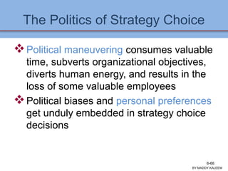 The Politics of Strategy Choice
Political maneuvering consumes valuable
time, subverts organizational objectives,
diverts human energy, and results in the
loss of some valuable employees
Political biases and personal preferences
get unduly embedded in strategy choice
decisions
BY:MADDY.KALEEM
6-66
 