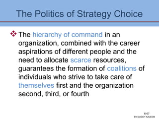 The Politics of Strategy Choice
The hierarchy of command in an
organization, combined with the career
aspirations of different people and the
need to allocate scarce resources,
guarantees the formation of coalitions of
individuals who strive to take care of
themselves first and the organization
second, third, or fourth
BY:MADDY.KALEEM
6-67
 