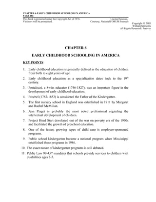 CHAPTER 6–EARLY CHILDHOOD SCHOOLING IN AMERICA
PAGE 186
This book is protected under the Copyright Act of 1976. Uncited Sources,
Violators will be prosecuted. Courtesy, National FORUM Journals
CHAPTER 6
EARLY CHILDHOOD SCHOOLING IN AMERICA
KEY POINTS
1. Early childhood education is generally defined as the education of children
from birth to eight years of age.
2. Early childhood education as a specialization dates back to the 19th
century.
3. Pestalozzi, a Swiss educator (1746-1827), was an important figure in the
development of early childhood education.
4. Froebel (1782-1852) is considered the Father of the Kindergarten.
5. The first nursery school in England was established in 1911 by Margaret
and Rachel McMillan.
6. Jean Piaget is probably the most noted professional regarding the
intellectual development of children.
7. Project Head Start developed out of the war on poverty era of the 1960s
and facilitated the growth of preschool education.
8. One of the fastest growing types of child care is employer-sponsored
programs.
9. Public school kindergarten became a national program when Mississippi
established these programs in 1986.
10. The exact nature of kindergarten programs is still debated.
11. Public Law 99-457 mandates that schools provide services to children with
disabilities ages 3-5.
Copyright © 2005
William Kritsonis
All Rights Reserved / Forever
 