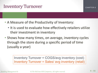 Retailing Management 8e © The McGraw-Hill Companies, All rights reserved. 6 - 14
CHAPTER 2CHAPTER 1CHAPTER 1CHAPTER 6Inventory Turnover
• A Measure of the Productivity of Inventory:
• It is used to evaluate how effectively retailers utilize
their investment in inventory
• Shows how many times, on average, inventory cycles
through the store during a specific period of time
(usually a year)
Inventory Turnover = COGS/avg inventory (cost)
Inventory Turnover = Sales/ avg inventory (retail)
 