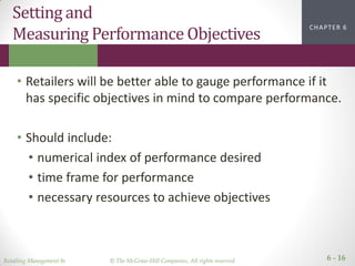 Retailing Management 8e © The McGraw-Hill Companies, All rights reserved. 6 - 16
CHAPTER 2CHAPTER 1CHAPTER 1CHAPTER 6
Setting and
Measuring Performance Objectives
• Retailers will be better able to gauge performance if it
has specific objectives in mind to compare performance.
• Should include:
• numerical index of performance desired
• time frame for performance
• necessary resources to achieve objectives
 