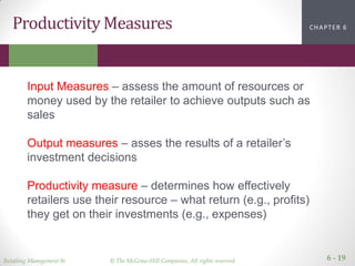Retailing Management 8e © The McGraw-Hill Companies, All rights reserved. 6 - 19
CHAPTER 2CHAPTER 1CHAPTER 1CHAPTER 6Productivity Measures
Input Measures – assess the amount of resources or
money used by the retailer to achieve outputs such as
sales
Output measures – asses the results of a retailer’s
investment decisions
Productivity measure – determines how effectively
retailers use their resource – what return (e.g., profits)
they get on their investments (e.g., expenses)
 