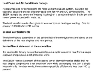 13
Heat Pump and Air Conditioner Ratings
Heat pumps and air conditioners are rated using the SEER system. SEER is the
seasonal adjusted energy efficiency (bad term for HP and A/C devices) rating. The
SEER rating is the amount of heating (cooling) on a seasonal basis in Btu/hr per unit
rate of power expended in watts, W.
The heat transfer rate is often given in terms of tons of heating or cooling. One ton
equals 12,000 Btu/hr = 211 kJ/min.
Second Law Statements
The following two statements of the second law of thermodynamics are based on the
definitions of the heat engines and heat pumps.
Kelvin-Planck statement of the second law
It is impossible for any device that operates on a cycle to receive heat from a single
reservoir and produce a net amount of work.
The Kelvin-Planck statement of the second law of thermodynamics states that no
heat engine can produce a net amount of work while exchanging heat with a single
reservoir only. In other words, the maximum possible efficiency is less than 100
percent.
 