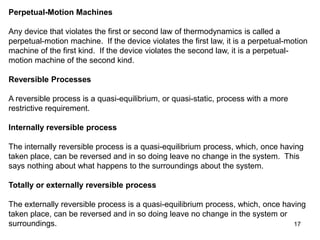 17
Perpetual-Motion Machines
Any device that violates the first or second law of thermodynamics is called a
perpetual-motion machine. If the device violates the first law, it is a perpetual-motion
machine of the first kind. If the device violates the second law, it is a perpetual-
motion machine of the second kind.
Reversible Processes
A reversible process is a quasi-equilibrium, or quasi-static, process with a more
restrictive requirement.
Internally reversible process
The internally reversible process is a quasi-equilibrium process, which, once having
taken place, can be reversed and in so doing leave no change in the system. This
says nothing about what happens to the surroundings about the system.
Totally or externally reversible process
The externally reversible process is a quasi-equilibrium process, which, once having
taken place, can be reversed and in so doing leave no change in the system or
surroundings.
 
