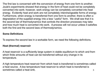 3
The first law is concerned with the conversion of energy from one form to another.
Joule's experiments showed that energy in the form of heat could not be completely
converted into work; however, work energy can be completely converted into heat
energy. Evidently heat and work are not completely interchangeable forms of energy.
Furthermore, when energy is transferred from one form to another, there is often a
degradation of the supplied energy into a less “useful” form. We shall see that it is
the second law of thermodynamics that controls the direction processes may take
and how much heat is converted into work. A process will not occur unless it satisfies
both the first and the second laws of thermodynamics.
Some Definitions
To express the second law in a workable form, we need the following definitions.
Heat (thermal) reservoir
A heat reservoir is a sufficiently large system in stable equilibrium to which and from
which finite amounts of heat can be transferred without any change in its
temperature.
A high temperature heat reservoir from which heat is transferred is sometimes called
a heat source. A low temperature heat reservoir to which heat is transferred is
sometimes called a heat sink.
 