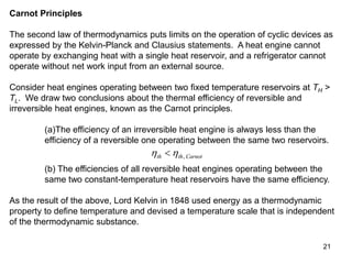 21
Carnot Principles
The second law of thermodynamics puts limits on the operation of cyclic devices as
expressed by the Kelvin-Planck and Clausius statements. A heat engine cannot
operate by exchanging heat with a single heat reservoir, and a refrigerator cannot
operate without net work input from an external source.
Consider heat engines operating between two fixed temperature reservoirs at TH >
TL. We draw two conclusions about the thermal efficiency of reversible and
irreversible heat engines, known as the Carnot principles.
(a)The efficiency of an irreversible heat engine is always less than the
efficiency of a reversible one operating between the same two reservoirs.
 
th th Carnot
 ,
(b) The efficiencies of all reversible heat engines operating between the
same two constant-temperature heat reservoirs have the same efficiency.
As the result of the above, Lord Kelvin in 1848 used energy as a thermodynamic
property to define temperature and devised a temperature scale that is independent
of the thermodynamic substance.
 