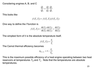 23
Considering engines A, B, and C
Q
Q
Q
Q
Q
Q
1
3
1
2
2
3

This looks like
f T T f T T f T T
( , ) ( , ) ( , )
1 3 1 2 2 3

One way to define the f function is
f T T
T
T
T
T
T
T
( , )
( )
( )
( )
( )
( )
( )
1 3
2
1
3
2
3
1
 






The simplest form of  is the absolute temperature itself.
f T T
T
T
( , )
1 3
3
1

The Carnot thermal efficiency becomes
th rev
L
H
T
T
,  
1
This is the maximum possible efficiency of a heat engine operating between two heat
reservoirs at temperatures TH and TL. Note that the temperatures are absolute
temperatures.
 