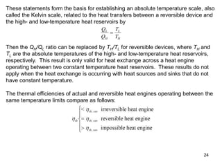 24
These statements form the basis for establishing an absolute temperature scale, also
called the Kelvin scale, related to the heat transfers between a reversible device and
the high- and low-temperature heat reservoirs by
Q
Q
T
T
L
H
L
H

Then the QH/QL ratio can be replaced by TH/TL for reversible devices, where TH and
TL are the absolute temperatures of the high- and low-temperature heat reservoirs,
respectively. This result is only valid for heat exchange across a heat engine
operating between two constant temperature heat reservoirs. These results do not
apply when the heat exchange is occurring with heat sources and sinks that do not
have constant temperature.
The thermal efficiencies of actual and reversible heat engines operating between the
same temperature limits compare as follows:
 