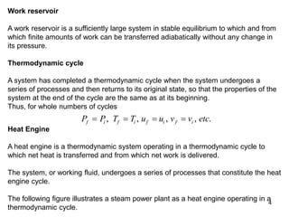 4
Work reservoir
A work reservoir is a sufficiently large system in stable equilibrium to which and from
which finite amounts of work can be transferred adiabatically without any change in
its pressure.
Thermodynamic cycle
A system has completed a thermodynamic cycle when the system undergoes a
series of processes and then returns to its original state, so that the properties of the
system at the end of the cycle are the same as at its beginning.
Thus, for whole numbers of cycles
P P T T u u v v etc
f i f i f i f i
   
, , , , .
Heat Engine
A heat engine is a thermodynamic system operating in a thermodynamic cycle to
which net heat is transferred and from which net work is delivered.
The system, or working fluid, undergoes a series of processes that constitute the heat
engine cycle.
The following figure illustrates a steam power plant as a heat engine operating in a
thermodynamic cycle.
 