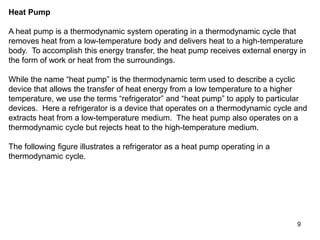 9
Heat Pump
A heat pump is a thermodynamic system operating in a thermodynamic cycle that
removes heat from a low-temperature body and delivers heat to a high-temperature
body. To accomplish this energy transfer, the heat pump receives external energy in
the form of work or heat from the surroundings.
While the name “heat pump” is the thermodynamic term used to describe a cyclic
device that allows the transfer of heat energy from a low temperature to a higher
temperature, we use the terms “refrigerator” and “heat pump” to apply to particular
devices. Here a refrigerator is a device that operates on a thermodynamic cycle and
extracts heat from a low-temperature medium. The heat pump also operates on a
thermodynamic cycle but rejects heat to the high-temperature medium.
The following figure illustrates a refrigerator as a heat pump operating in a
thermodynamic cycle.
 