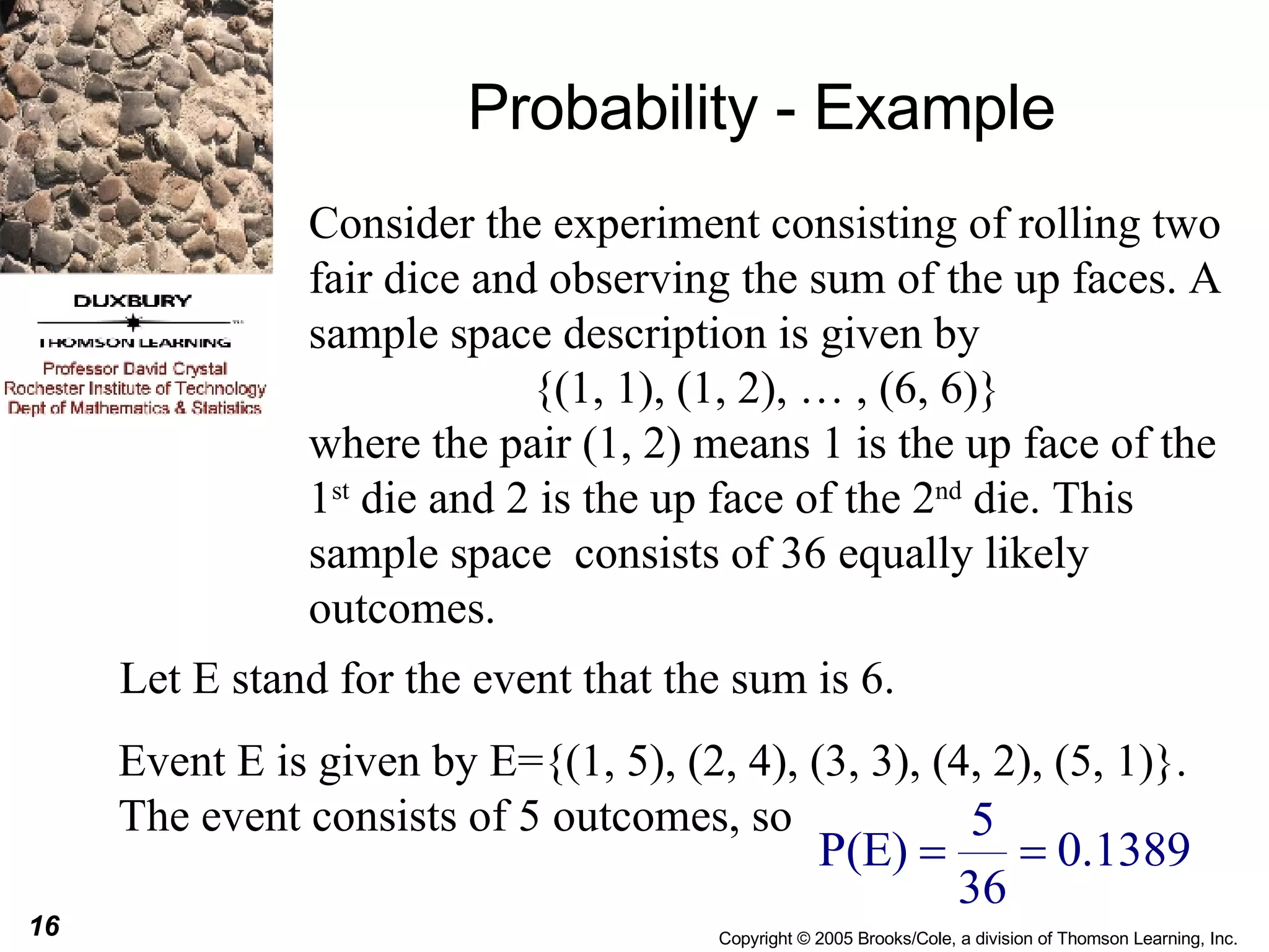 Probability - Example Consider the experiment consisting of rolling two fair dice and observing the sum of the up faces. A sample space description is given by {(1, 1), (1, 2), … , (6, 6)}  where the pair (1, 2) means 1 is the up face of the 1 st  die and 2 is the up face of the 2 nd  die. This sample space  consists of 36 equally likely outcomes. Let E stand for the event that the sum is 6. Event E is given by E={(1, 5), (2, 4), (3, 3), (4, 2), (5, 1)}. The event consists of 5 outcomes, so  