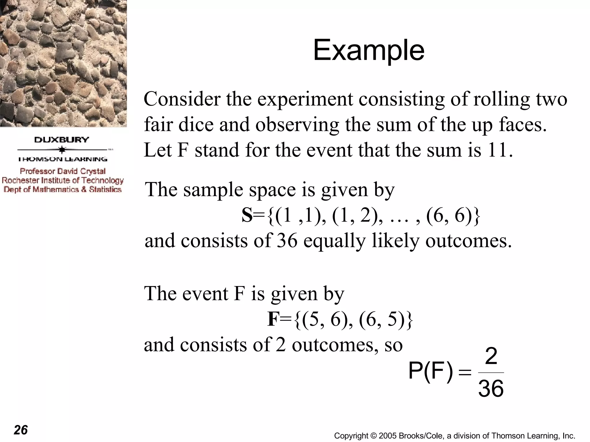 Example Consider the experiment consisting of rolling two fair dice and observing the sum of the up faces. Let F stand for the event that the sum is 11. The sample space is given by S ={(1 ,1), (1, 2), … , (6, 6)} and consists of 36 equally likely outcomes. The event F is given by  F ={(5, 6), (6, 5)} and consists of 2 outcomes, so  