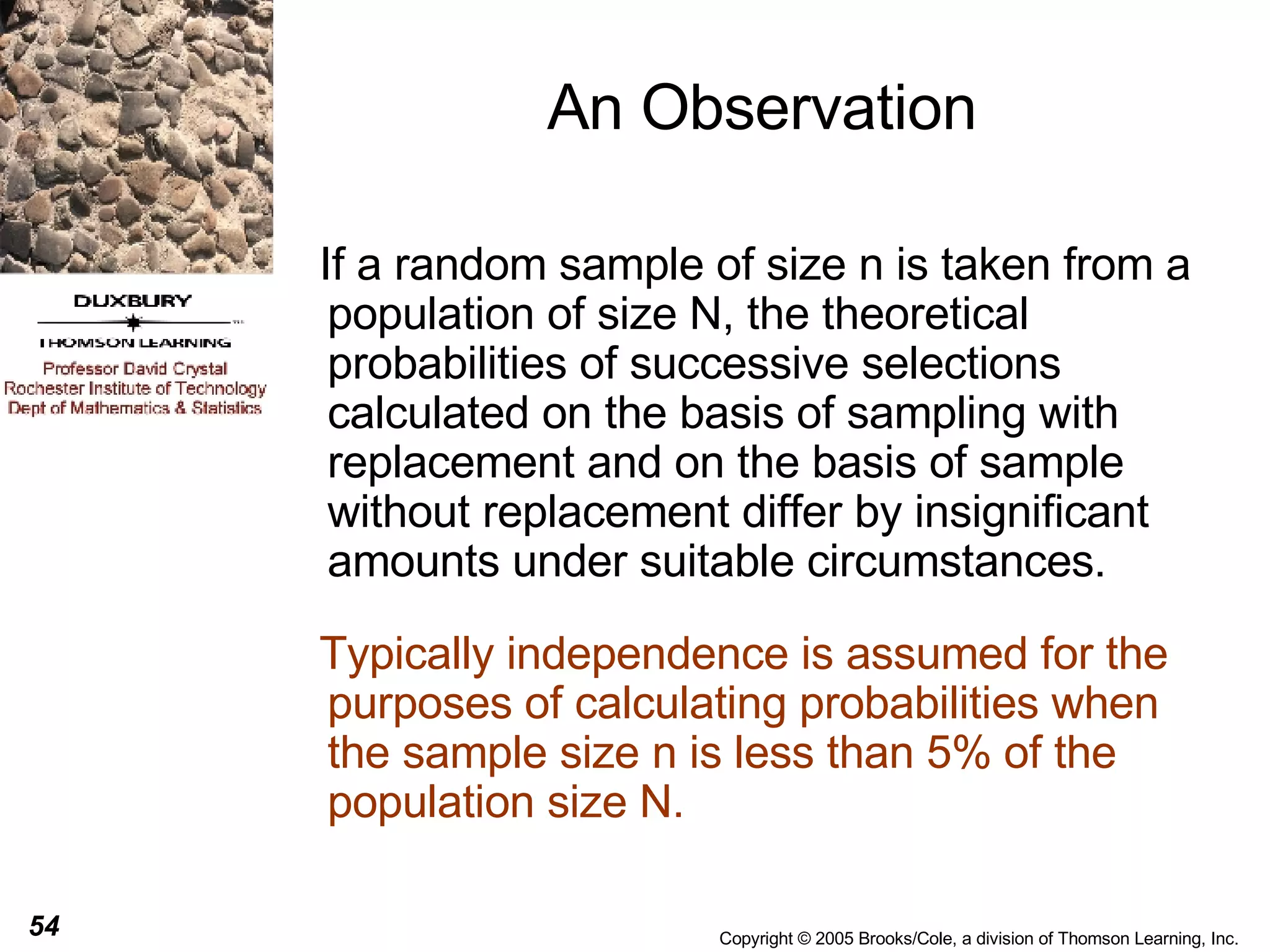 An Observation If a random sample of size n is taken from a population of size N, the theoretical probabilities of successive selections calculated on the basis of sampling with replacement and on the basis of sample without replacement differ by insignificant amounts under suitable circumstances.  Typically independence is assumed for the purposes of calculating probabilities when the sample size n is less than 5% of the population size N. 