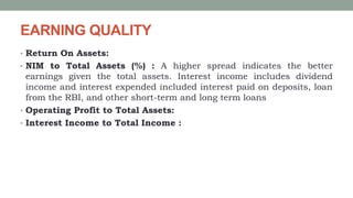 EARNING QUALITY
• Return On Assets:
• NIM to Total Assets (%) : A higher spread indicates the better
earnings given the total assets. Interest income includes dividend
income and interest expended included interest paid on deposits, loan
from the RBI, and other short-term and long term loans
• Operating Profit to Total Assets:
• Interest Income to Total Income :
 