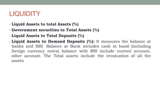 LIQUIDITY
• Liquid Assets to total Assets (%)
• Government securities to Total Assets (%)
• Liquid Assets to Total Deposits (%)
• Liquid Assets to Demand Deposits (%): It measures the balance at
banks and RBI. Balance at Bank includes cash in hand (including
foreign currency notes) balance with RBI include current account,
other account. The Total assets include the revaluation of all the
assets
 