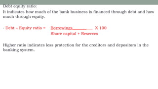 Debt equity ratio:
It indicates how much of the bank business is financed through debt and how
much through equity.
• Debt – Equity ratio = Borrowings_______ X 100
Share capital + Reserves
Higher ratio indicates less protection for the creditors and depositors in the
banking system.
 