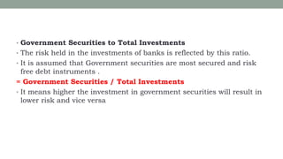 • Government Securities to Total Investments
• The risk held in the investments of banks is reflected by this ratio.
• It is assumed that Government securities are most secured and risk
free debt instruments .
= Government Securities / Total Investments
• It means higher the investment in government securities will result in
lower risk and vice versa
 