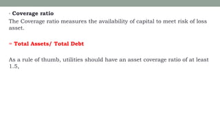 • Coverage ratio
The Coverage ratio measures the availability of capital to meet risk of loss
asset.
= Total Assets/ Total Debt
As a rule of thumb, utilities should have an asset coverage ratio of at least
1.5,
 